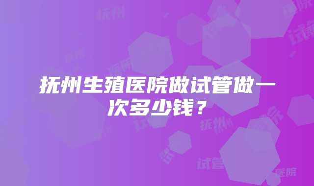 抚州生殖医院做试管做一次多少钱?