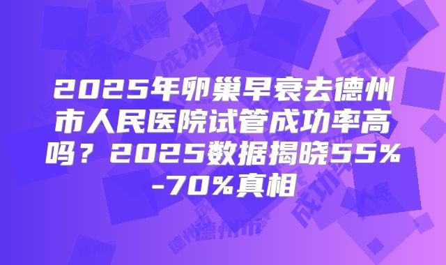 2025年卵巢早衰去德州市人民医院试管成功率高吗？2025数据揭晓55%-70%真相