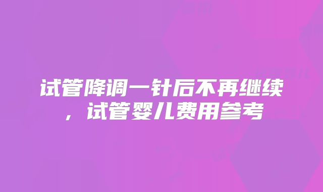 试管降调一针后不再继续，试管婴儿费用参考