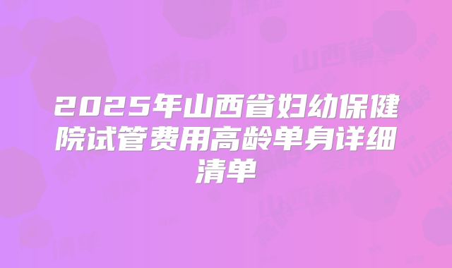 2025年山西省妇幼保健院试管费用高龄单身详细清单