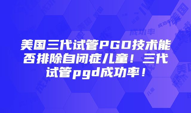 美国三代试管PGD技术能否排除自闭症儿童！三代试管pgd成功率！