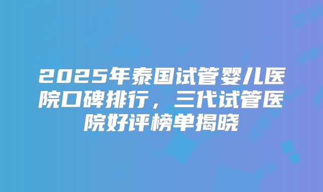 2025年泰国试管婴儿医院口碑排行,三代试管医院好评榜单揭晓