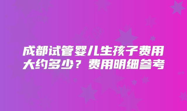 成都试管婴儿生孩子费用大约多少?费用明细参考