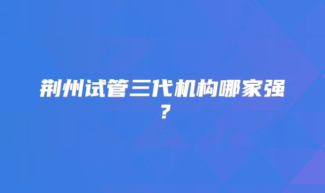 荆州试管三代机构哪家强?
