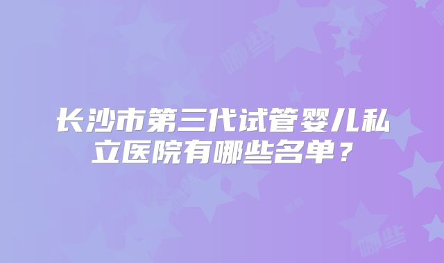 长沙市第三代试管婴儿私立医院有哪些名单？