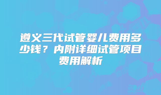 遵义三代试管婴儿费用多少钱？内附详细试管项目费用解析