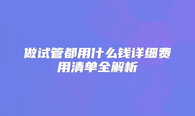 做试管都用什么钱详细费用清单全解析