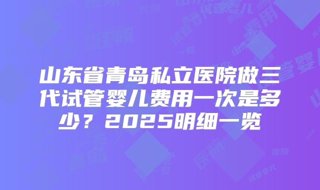 山东省青岛私立医院做三代试管婴儿费用一次是多少？2025明细一览