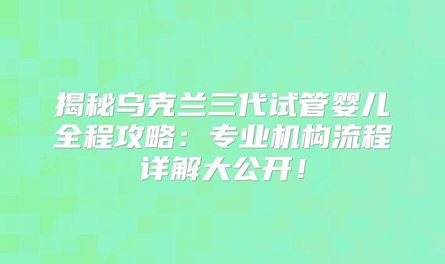 揭秘乌克兰三代试管婴儿全程攻略：专业机构流程详解大公开！