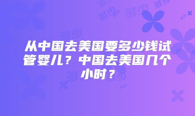 从中国去美国要多少钱试管婴儿?中国去美国几个小时?