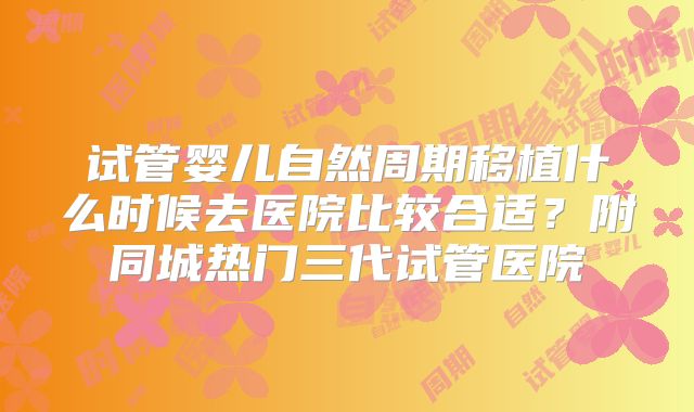 试管婴儿自然周期移植什么时候去医院比较合适？附同城热门三代试管医院