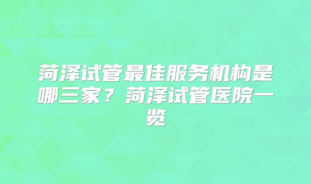 菏泽试管最佳服务机构是哪三家?菏泽试管医院一览