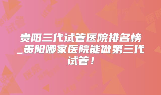 贵阳三代试管医院排名榜_贵阳哪家医院能做第三代试管!