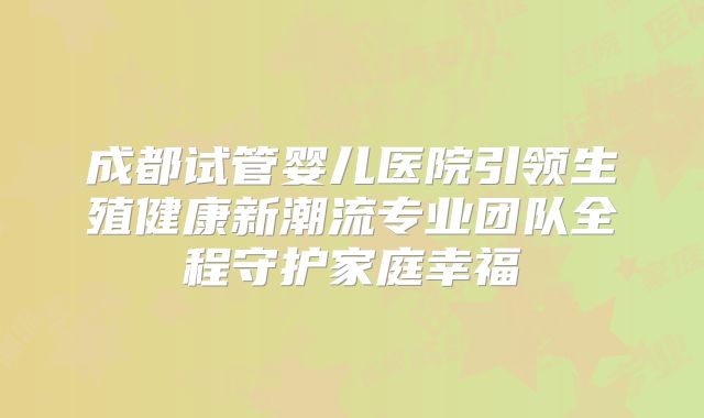 成都试管婴儿医院引领生殖健康新潮流专业团队全程守护家庭幸福