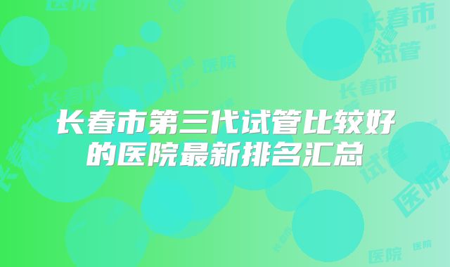 长春市第三代试管比较好的医院最新排名汇总