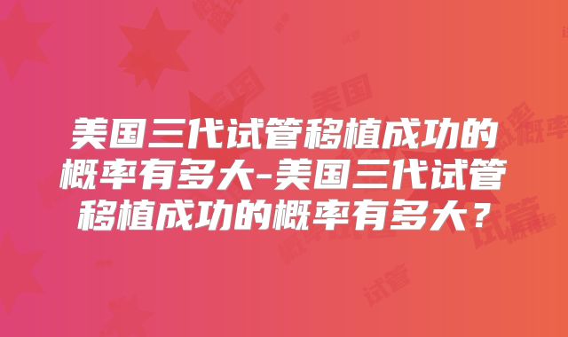 美国三代试管移植成功的概率有多大-美国三代试管移植成功的概率有多大？