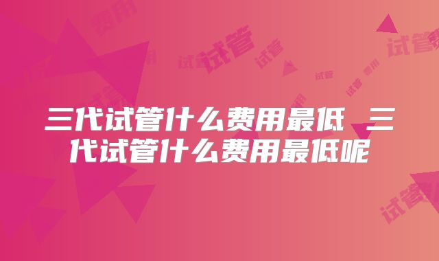 三代试管什么费用最低 三代试管什么费用最低呢
