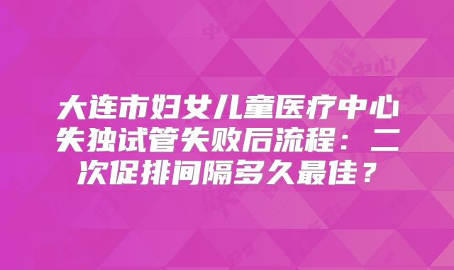 大连市妇女儿童医疗中心失独试管失败后流程：二次促排间隔多久最佳？