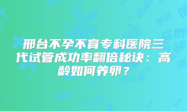 邢台不孕不育专科医院三代试管成功率翻倍秘诀：高龄如何养卵？