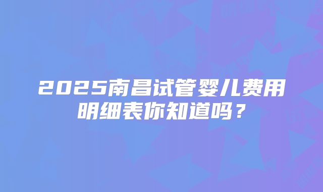 2025南昌试管婴儿费用明细表你知道吗?