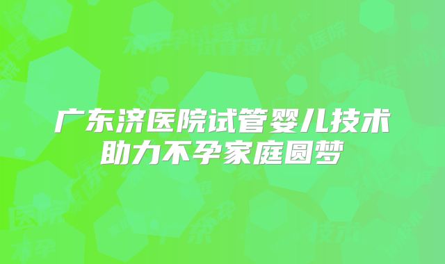 广东济医院试管婴儿技术助力不孕家庭圆梦