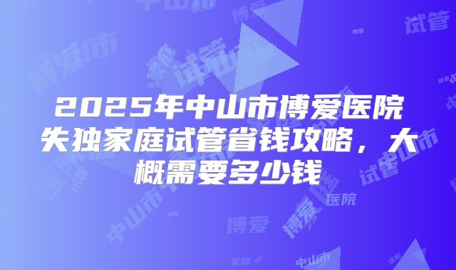 2025年中山市博爱医院失独家庭试管省钱攻略，大概需要多少钱