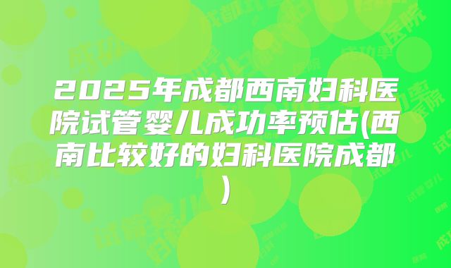 2025年成都西南妇科医院试管婴儿成功率预估(西南比较好的妇科医院成都)