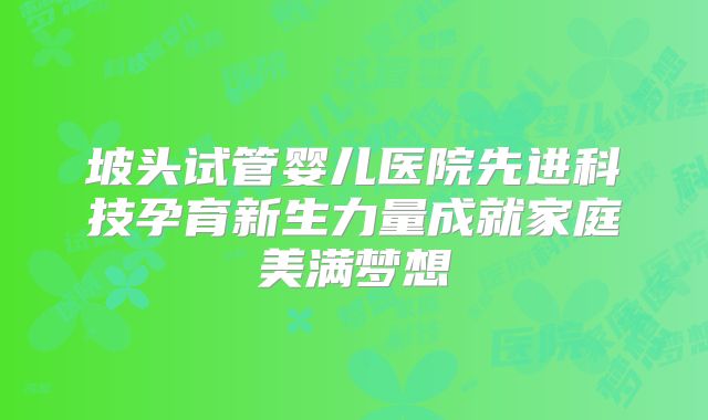 坡头试管婴儿医院先进科技孕育新生力量成就家庭美满梦想