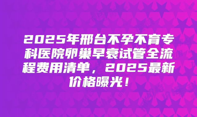 2025年邢台不孕不育专科医院卵巢早衰试管全流程费用清单，2025最新价格曝光！