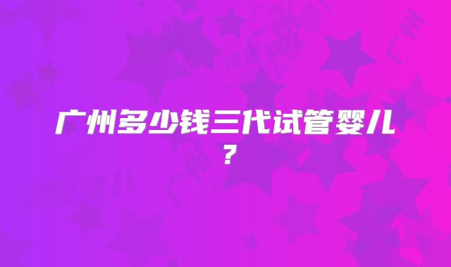 广州多少钱三代试管婴儿？