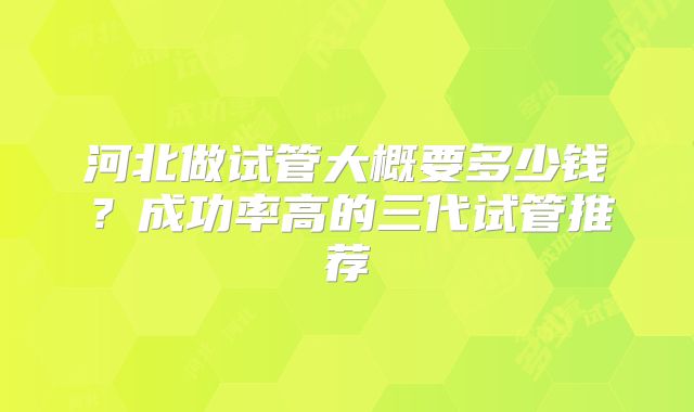 河北做试管大概要多少钱?成功率高的三代试管推荐