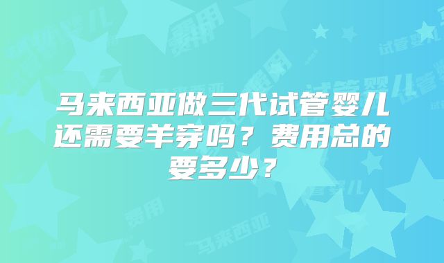 马来西亚做三代试管婴儿还需要羊穿吗?费用总的要多少?