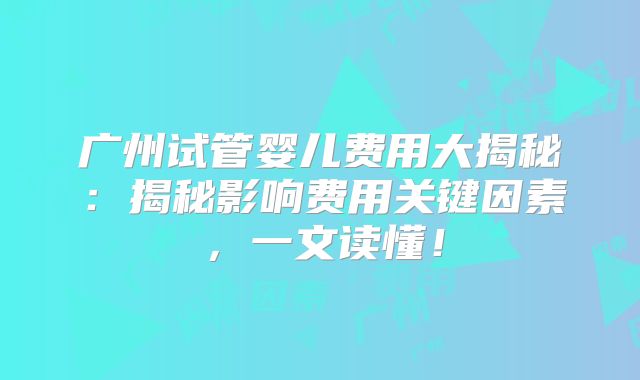 广州试管婴儿费用大揭秘:揭秘影响费用关键因素,一文读懂!