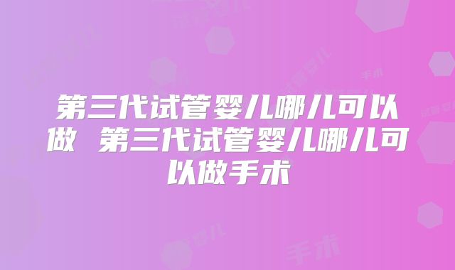 第三代试管婴儿哪儿可以做 第三代试管婴儿哪儿可以做手术