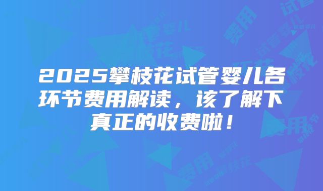 2025攀枝花试管婴儿各环节费用解读，该了解下真正的收费啦！