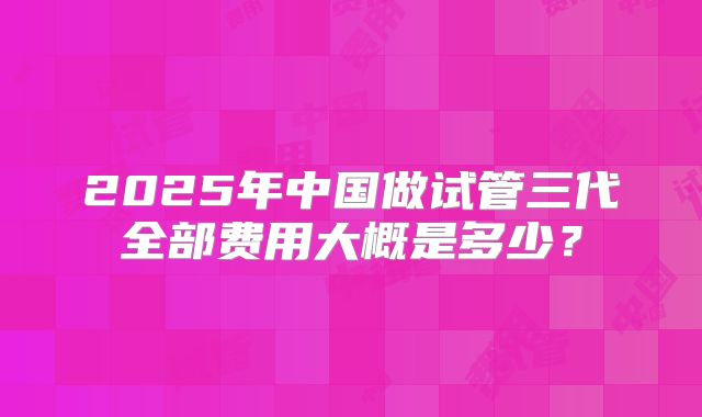 2025年中国做试管三代全部费用大概是多少？