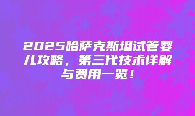 2025哈萨克斯坦试管婴儿攻略,第三代技术详解与费用一览!