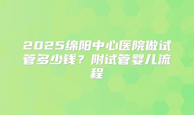 2025绵阳中心医院做试管多少钱?附试管婴儿流程