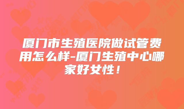 厦门市生殖医院做试管费用怎么样-厦门生殖中心哪家好女性!