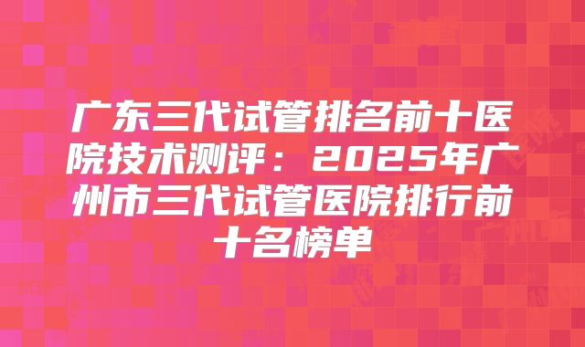 广东三代试管排名前十医院技术测评:2025年广州市三代试管医院排行前十名榜单