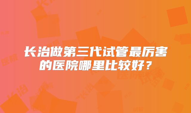 长治做第三代试管最厉害的医院哪里比较好?