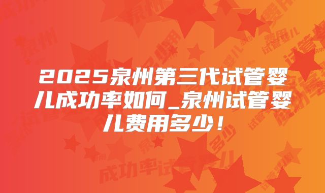2025泉州第三代试管婴儿成功率如何_泉州试管婴儿费用多少！