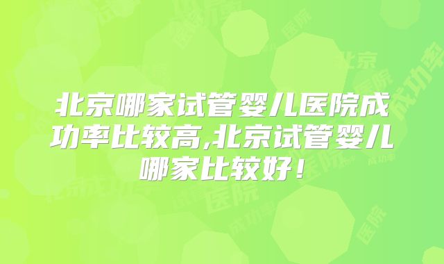 北京哪家试管婴儿医院成功率比较高,北京试管婴儿哪家比较好！