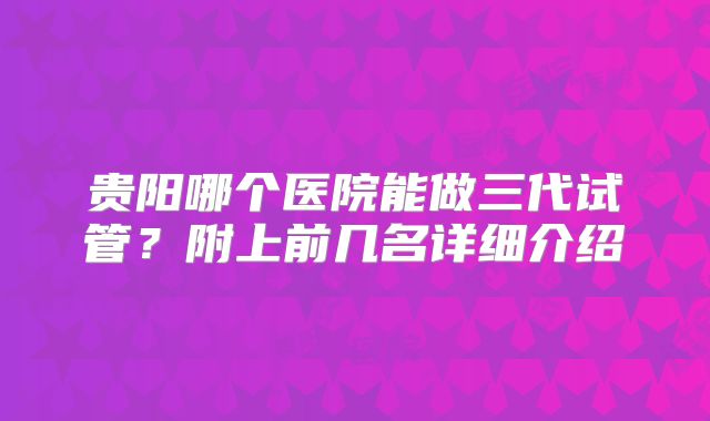 贵阳哪个医院能做三代试管?附上前几名详细介绍