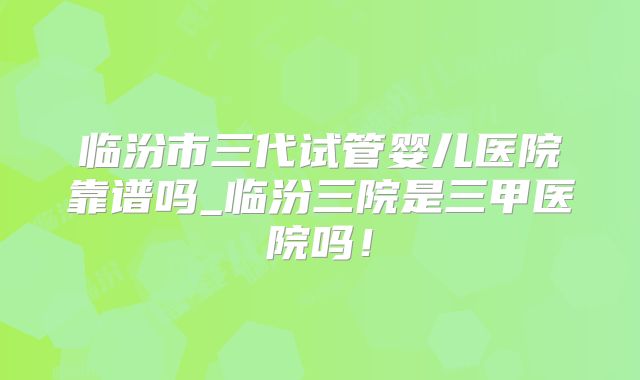 临汾市三代试管婴儿医院靠谱吗_临汾三院是三甲医院吗!