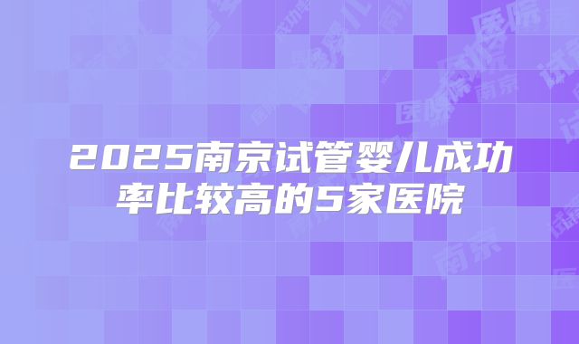 2025南京试管婴儿成功率比较高的5家医院