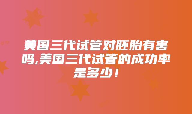 美国三代试管对胚胎有害吗,美国三代试管的成功率是多少!