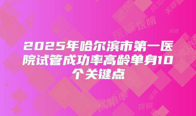 2025年哈尔滨市第一医院试管成功率高龄单身10个关键点