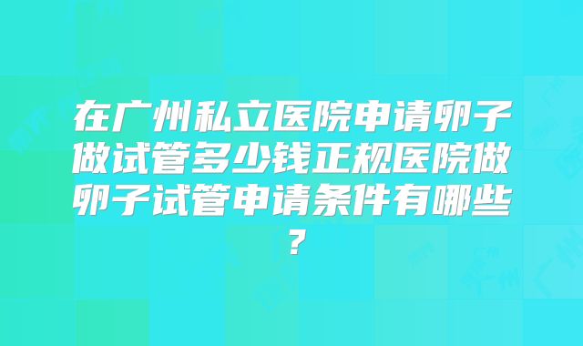 在广州私立医院申请卵子做试管多少钱正规医院做卵子试管申请条件有哪些?