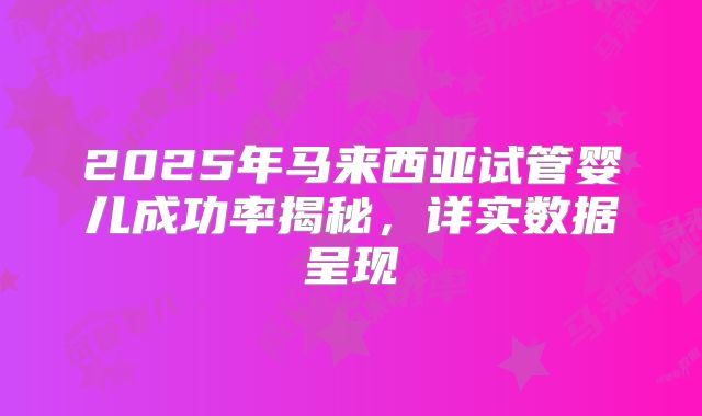 2025年马来西亚试管婴儿成功率揭秘,详实数据呈现